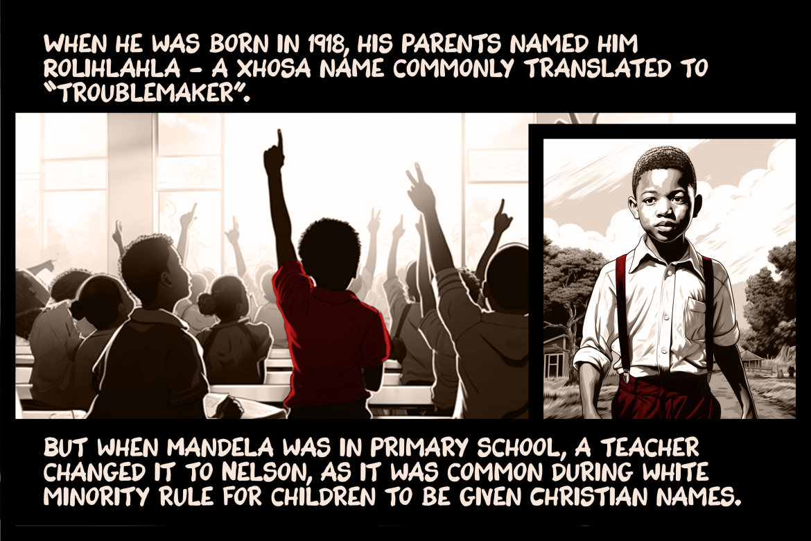 When he was born in 1918, his parents named him Rolihlahla - a Xhosa name commonly translated to “troublemaker”. But when Mandela was in primary school, a teacher changed it to Nelson, as it was common during white minority rule for children to be given Christian names.